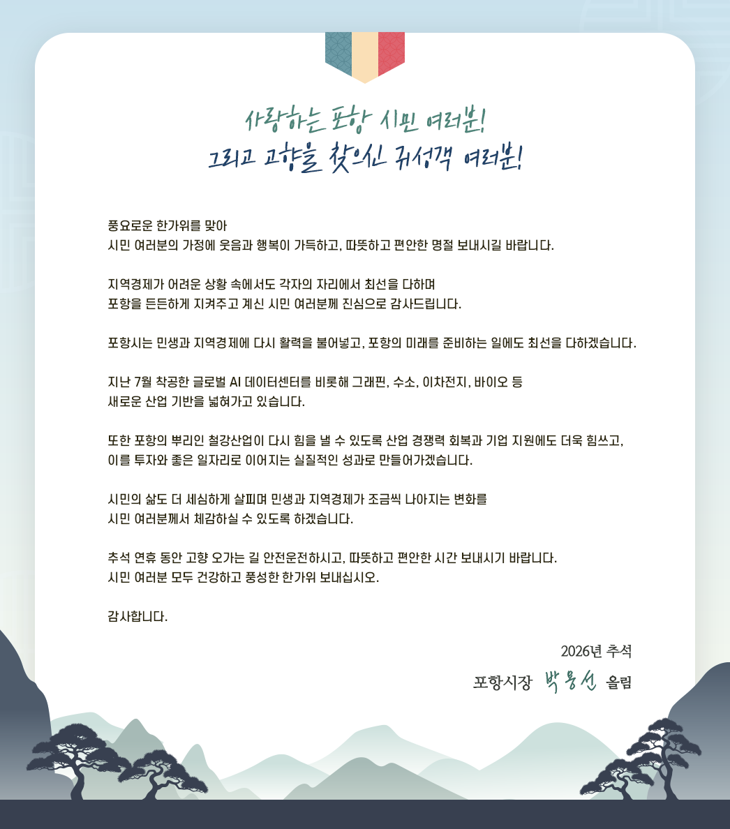 사랑하는 포항시민 여러분!
		그리고 고향을 찾으신 귀성객 여러분!

		풍요로운 한가위를 맞아
		시민 여러분의 가정에 웃음과 행복이 가득하고,
		따뜻하고 편안한 명절 보내시길 바랍니다.

		지역경제가 어려운 상황 속에서도 각자의 자리에서 최선을 다하며
		포항을 든든하게 지켜주고 계신 시민 여러분께
		진심으로 감사드립니다.

		포항시는 민생과 지역경제에 다시 활력을 불어넣고,
		포항의 미래를 준비하는 일에도 최선을 다하겠습니다.

		지난 7월 착공한 글로벌 AI 데이터센터를 비롯해
		그래핀, 수소, 이차전지, 바이오 등
		새로운 산업 기반을 넓혀가고 있습니다.

		또한 포항의 뿌리인 철강산업이 다시 힘을 낼 수 있도록
		산업 경쟁력 회복과 기업 지원에도 더욱 힘쓰고,
		이를 투자와 좋은 일자리로 이어지는
		실질적인 성과로 만들어가겠습니다.

		시민의 삶도 더 세심하게 살피며
		민생과 지역경제가 조금씩 나아지는 변화를
		시민 여러분께서 체감하실 수 있도록 하겠습니다.

		추석 연휴 동안 고향 오가는 길 안전운전하시고,
		따뜻하고 편안한 시간 보내시기 바랍니다.
		시민 여러분 모두 건강하고 풍성한 한가위 보내십시오.
		감사합니다.

		2026년 추석
		포항시장 박용선 올림