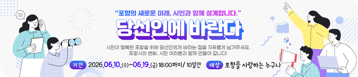 포항의 새로운 미래, 시민과 함께 설계합니다. 당선인에 바란다 시민이 행복한 포항을 위해 당선인에게 바라는 점을 자유롭게 남겨주세요. 포항시의 변화, 시민 여러분과 함께 만들어갑니다! 기간 : 2026.06.10.(수)~06.19.(금) 18:00까지 /10 일간 대상 : 포항을 사랑하는 누구나